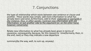 7. Conjunctions
the type of relationship which exists between one sentence or clause and
another. These words may simply: add more information to what has
already been said (and, furthermore, add to that) elaborate or exemplify it
(for instance, thus, in other words}. Contrast new information with old
information, or put another side to the argument (or, on the other hand,
however, conversely).
Relate new information to what has already been given in terms of
causes(so, consequently, because, for this reason) or time(formerly, then, in
the end, next) or they may indicate a new departure
summary(by the way, well, to sum up, anyway).
 