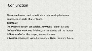 Conjunction
These are linkers used to indicate a relationship between
sentences or parts of a sentence.
Examples
Contrast I bought ten apples. However, I didn’t eat any.
Causal Her work was finished, so she turned off the laptop.
Temporal After the prayer, we went home.
Logical sequence I lost all my money. Then, I sold my house.
 