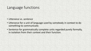Language functions
• Utterance vs. sentence
• Utterance for a unit of language used by somebody in context to do
something-to communicate.
• Sentence for grammatically complete units regarded purely formally,
in isolation from their context and their function.
 