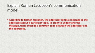 Explain Roman Jacobson's communication
model:
• According to Roman Jacobson, the addresser sends a message to the
addressee about a particular topic. In order to understand the
message, there must be a common code between the addresser and
the addressee.
 