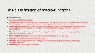The classification of macro-functions
• macro-functions
• the elements of communication
• The addresser: the person who originates the message. This is usually the same as the person who is sending
the message, but not always, as in the case of messengers, spokespeople, and town criers.
• The addressee: the person to whom 'the message is addressed. This is usually the person who receives the
message, but not necessarily so, as in the case of intercepted letters, bugged telephone calls, and
eavesdropping.
• The channel: the medium through which the message travels: sound waves, marks on paper, telephone
wires, word processor screens.
• The message form: the particular grammatical and lexical choices of the message.
• The topic: the information carried in the message.
• The code: the language or dialect, for example, Swedish, Yorkshire English, Semaphore, British Sign
Language, Japanese.
• The setting: the social or physical context.
 