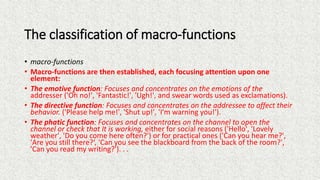 The classification of macro-functions
• macro-functions
• Macro-functions are then established, each focusing attention upon one
element:
• The emotive function: Focuses and concentrates on the emotions of the
addresser ('Oh no!', 'Fantastic!', 'Ugh!', and swear words used as exclamations).
• The directive function: Focuses and concentrates on the addressee to affect their
behavior. ('Please help me!', 'Shut up!', 'I'm warning you!').
• The phatic function: Focuses and concentrates on the channel to open the
channel or check that It is working, either for social reasons ('Hello', 'Lovely
weather', 'Do you come here often?') or for practical ones ('Can you hear me?',
'Are you still there?‘, 'Can you see the blackboard from the back of the room?',
'Can you read my writing?'). . .
 