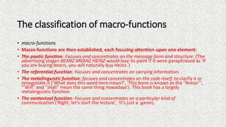 The classification of macro-functions
• macro-functions
• Macro-functions are then established, each focusing attention upon one element:
• The poetic function: Focuses and concentrates on the message form and structure. (The
advertising slogan BEANZ MEANZ HEINZ would lose its point if it were paraphrased as 'If
you are buying beans, you will naturally buy Heinz.')
• The referential function: Focuses and concentrates on carrying information. .
• The metalinguistic function: focuses and concentrates on the code itself, to clarify it or
renegotiate it ('What does this word here mean?', 'This bone is known as the "femur"',
'"Will" and "shall" mean the same thing nowadays'). This book has a largely
metalinguistic function.
• The contextual function: Focuses and concentrates on a particular kind of
communication ('Right, let's start the lecture', 'It's just a game).
 