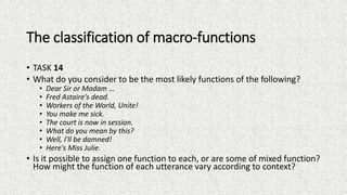 The classification of macro-functions
• TASK 14
• What do you consider to be the most likely functions of the following?
• Dear Sir or Madam ...
• Fred Astaire's dead.
• Workers of the World, Unite!
• You make me sick.
• The court is now in session.
• What do you mean by this?
• Well, I'll be damned!
• Here's Miss Julie.
• Is it possible to assign one function to each, or are some of mixed function?
How might the function of each utterance vary according to context?
 