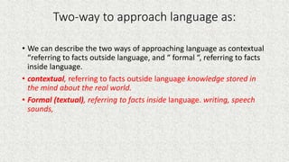 Two-way to approach language as:
• We can describe the two ways of approaching language as contextual
“referring to facts outside language, and “ formal “, referring to facts
inside language.
• contextual, referring to facts outside language knowledge stored in
the mind about the real world.
• Formal (textual), referring to facts inside language. writing, speech
sounds,
 