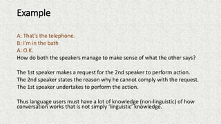 Example
A: That’s the telephone.
B: I’m in the bath
A: O.K.
How do both the speakers manage to make sense of what the other says?
The 1st speaker makes a request for the 2nd speaker to perform action.
The 2nd speaker states the reason why he cannot comply with the request.
The 1st speaker undertakes to perform the action.
Thus language users must have a lot of knowledge (non-linguistic) of how
conversation works that is not simply ‘linguistic’ knowledge.
 