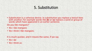 5. Substitution
• Substitution is a cohesive device. In substitution you replace a lexical item
with another. For example ...