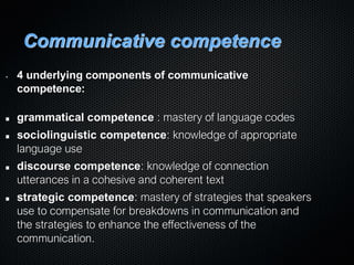 Communicative competence
• 4 underlying components of communicative
competence:
grammatical competence : mastery of language codes
sociolinguistic competence: knowledge of appropriate
language use
discourse competence: knowledge of connection
utterances in a cohesive and coherent text
strategic competence: mastery of strategies that speakers
use to compensate for breakdowns in communication and
the strategies to enhance the effectiveness of the
communication.
 