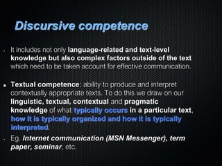 Discursive competence
• It includes not only language-related and text-level
knowledge but also complex factors outside of the text
which need to be taken account for effective communication.
Textual competence: ability to produce and interpret
contextually appropriate texts. To do this we draw on our
linguistic, textual, contextual and pragmatic
knowledge of what typically occurs in a particular text,
how it is typically organized and how it is typically
interpreted.
• Eg. Internet communication (MSN Messenger), term
paper, seminar, etc.
 
