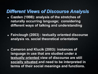 Different Views of Discourse Analysis
Cazden (1998): analysis of the stretches of
naturally occurring language; considering
different ways of talking and understanding
Fairclough (2003) : textually oriented discourse
analysis vs. social theoretical orientation
Cameron and Klucik (2003): instances of
language in use that are studied under a
textually oriented view of discourse are still
socially situated and need to be interpreted in
terms of their social meanings and functions.
 