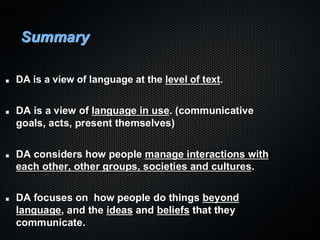 Summary
DA is a view of language at the level of text.
DA is a view of language in use. (communicative
goals, acts, present themselves)
DA considers how people manage interactions with
each other, other groups, societies and cultures.
DA focuses on how people do things beyond
language, and the ideas and beliefs that they
communicate.
 