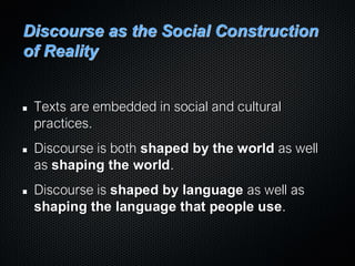Discourse as the Social Construction
of Reality
Texts are embedded in social and cultural
practices.
Discourse is both shaped by the world as well
as shaping the world.
Discourse is shaped by language as well as
shaping the language that people use.
 