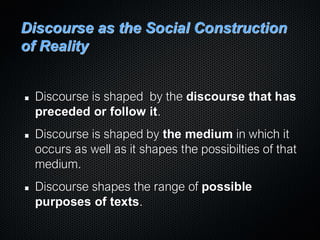 Discourse as the Social Construction
of Reality
Discourse is shaped by the discourse that has
preceded or follow it.
Discourse is shaped by the medium in which it
occurs as well as it shapes the possibilties of that
medium.
Discourse shapes the range of possible
purposes of texts.
 