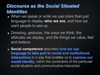 Discourse as the Social Situated
Identities
When we speak or write we use more than just
language to display who we are, and how we
want people to see us.
Dressing, gestures, the ways we think, the
attitudes we display, and the things we value, feel
and believe.
Social competence describes how we use
language to take part in social and institutional
interactions in a way that enables us to express our
social identity, within the constraints of the particular
social situation and communicative interaction
 