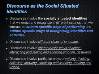 Discourse as the Social Situated
Identities
Discourses involve the socially situated identities
that we enact and recognize in different settings that we
interact in: culture specific ways of performing and
culture specific ways of recognizing identities and
activities.
Discourses involve different styles of language.
Discourses involve characteristic ways of acting,
interacting and feeling and showing emotion, gesturing.
Discourses involve particular ways of valuing, thinking,
believing, knowing, speaking and listening, reading and
writing.
 