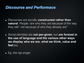 Discourse and Performace
Discourses are socially constructed rather than
natural. People “are who they are because of the way
they talk” not because of who they already are”
Social identities are not per-given, but are formed in
the use of language and the various other ways
we display who we are, what we think, value and
feel,etc.
Eg. the rap singer
 