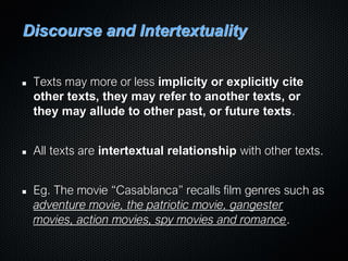 Discourse and Intertextuality
Texts may more or less implicity or explicitly cite
other texts, they may refer to another texts, or
they may allude to other past, or future texts.
All texts are intertextual relationship with other texts.
Eg. The movie “Casablanca” recalls film genres such as
adventure movie, the patriotic movie, gangester
movies, action movies, spy movies and romance.
 