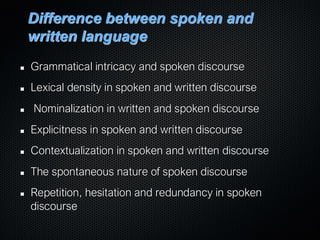 Difference between spoken and
written language
Grammatical intricacy and spoken discourse
Lexical density in spoken and written discourse
Nominalization in written and spoken discourse
Explicitness in spoken and written discourse
Contextualization in spoken and written discourse
The spontaneous nature of spoken discourse
Repetition, hesitation and redundancy in spoken
discourse
 