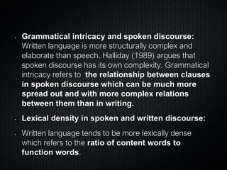 • Grammatical intricacy and spoken discourse:
Written language is more structurally complex and
elaborate than speech. Halliday (1989) argues that
spoken discourse has its own complexity. Grammatical
intricacy refers to the relationship between clauses
in spoken discourse which can be much more
spread out and with more complex relations
between them than in writing.
• Lexical density in spoken and written discourse:
• Written language tends to be more lexically dense
which refers to the ratio of content words to
function words.
 