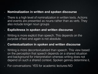 • Nominalization in written and spoken discourse
• There is a high level of nominalization in written texts. Actions
and events are presented as nouns rather than as verb. They
also include longer noun groups
• Explicitness in spoken and written discourse
• Writing is more explicit than speech. This depends on the
purpose of text and again is not absolute.
• Contextualization in spoken and written discourse
• Writing is more decontextualized than speech. This view based
on the perception that speech depends on a shared situation
and background for interpretation whereas writing does not
depend on such a shared context. Spoken genres determine it.
• For conversations: YES for academic lectures:NO
 