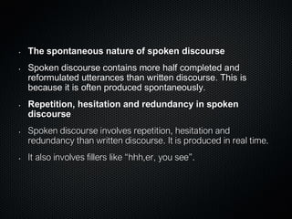 • The spontaneous nature of spoken discourse
• Spoken discourse contains more half completed and
reformulated utterances than written discourse. This is
because it is often produced spontaneously.
• Repetition, hesitation and redundancy in spoken
discourse
• Spoken discourse involves repetition, hesitation and
redundancy than written discourse. It is produced in real time.
• It also involves fillers like “hhh,er, you see”.
 
