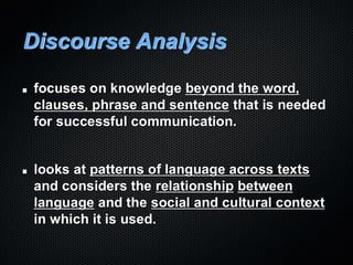 Discourse Analysis
focuses on knowledge beyond the word,
clauses, phrase and sentence that is needed
for successful communication.
looks at patterns of language across texts
and considers the relationship between
language and the social and cultural context
in which it is used.
 