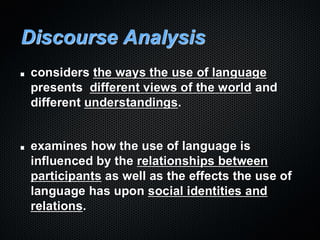 Discourse Analysis
considers the ways the use of language
presents different views of the world and
different understandings.
examines how the use of language is
influenced by the relationships between
participants as well as the effects the use of
language has upon social identities and
relations.
 