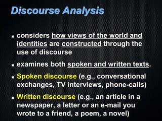 Discourse Analysis
considers how views of the world and
identities are constructed through the
use of discourse
examines both spoken and written texts.
Spoken discourse (e.g., conversational
exchanges, TV interviews, phone-calls)
Written discourse (e.g., an article in a
newspaper, a letter or an e-mail you
wrote to a friend, a poem, a novel)
 