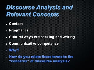 Discourse Analysis and
Relevant Concepts
Context
Pragmatics
Cultural ways of speaking and writing
Communicative competence
• Why?
• How do you relate these terms to the
“concerns” of discourse analysis?
 