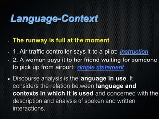 Language-Context
• The runway is full at the moment
• 1. Air traffic controller says it to a pilot: instruction
• 2. A woman says it to her friend waiting for someone
to pick up from airport: simple statement
Discourse analysis is the language in use. It
considers the relation between language and
contexts in which it is used and concerned with the
description and analysis of spoken and written
interactions.
 