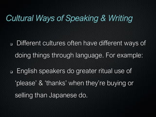 Cultural Ways of Speaking & Writing
❑ Different cultures often have different ways of
doing things through language. For example:
❑ English speakers do greater ritual use of
‘please’ & ‘thanks’ when they’re buying or
selling than Japanese do.
 