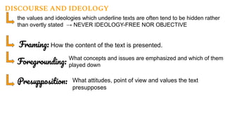 DISCOURSE AND IDEOLOGY
the values and ideologies which underline texts are often tend to be hidden rather
than overtly stated → NEVER IDEOLOGY-FREE NOR OBJECTIVE
Framing: How the content of the text is presented.
Foregrounding:
What concepts and issues are emphasized and which of them a
played down
Presupposition: What attitudes, point of view and values the text
presupposes
 