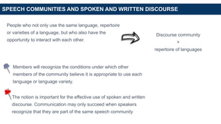 SPEECH COMMUNITIES AND SPOKEN AND WRITTEN DISCOURSE
People who not only use the same language, repertoire
or varieties of a language, but who also have the
opportunity to interact with each other.
Discourse community
+
repertoire of languages
Members will recognize the conditions under which other
members of the community believe it is appropriate to use each
language or language variety.
The notion is important for the effective use of spoken and written
discourse. Communication may only succeed when speakers
recognize that they are part of the same speech community
 