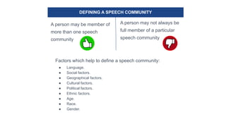 DEFINING A SPEECH COMMUNITY
A person may be member of
more than one speech
community
A person may not always be
full member of a particular
speech community
Factors which help to define a speech community:
● Language.
● Social factors.
● Geographical factors.
● Cultural factors.
● Political factors.
● Ethnic factors.
● Age.
● Race.
● Gender.
 