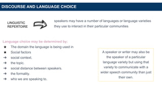 DISCOURSE AND LANGUAGE CHOICE
LINGUISTIC
REPERTOIRE
speakers may have a number of languages or language varieties
they use to interact in their particular communities
Language choice may be determined by:
★ The domain the language is being used in
★ Social factors
➔ social context.
➔ the topic.
➔ social distance between speakers.
➔ the formality.
➔ who we are speaking to.
A speaker or writer may also be
the speaker of a particular
language variety but using that
variety to communicate with a
wider speech community than just
their own.
 