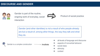 DISCOURSE AND GENDER
Gender is part of the routine,
ongoing work of everyday, social
interaction
Product of social practice
Gender (and other identities) is not a result of who people already
are but a result of, among other things, the way they talk and what
they do.
Gender is a complex construction involves
➔ all levels of language and discourse
➔ aspects of nonverbal behavior
➔ social class
➔ ethnicity
➔ context
 