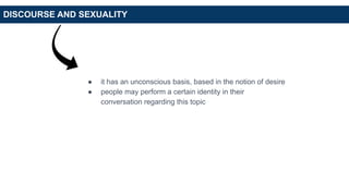 DISCOURSE AND SEXUALITY
● it has an unconscious basis, based in the notion of desire
● people may perform a certain identity in their
conversation regarding this topic
 