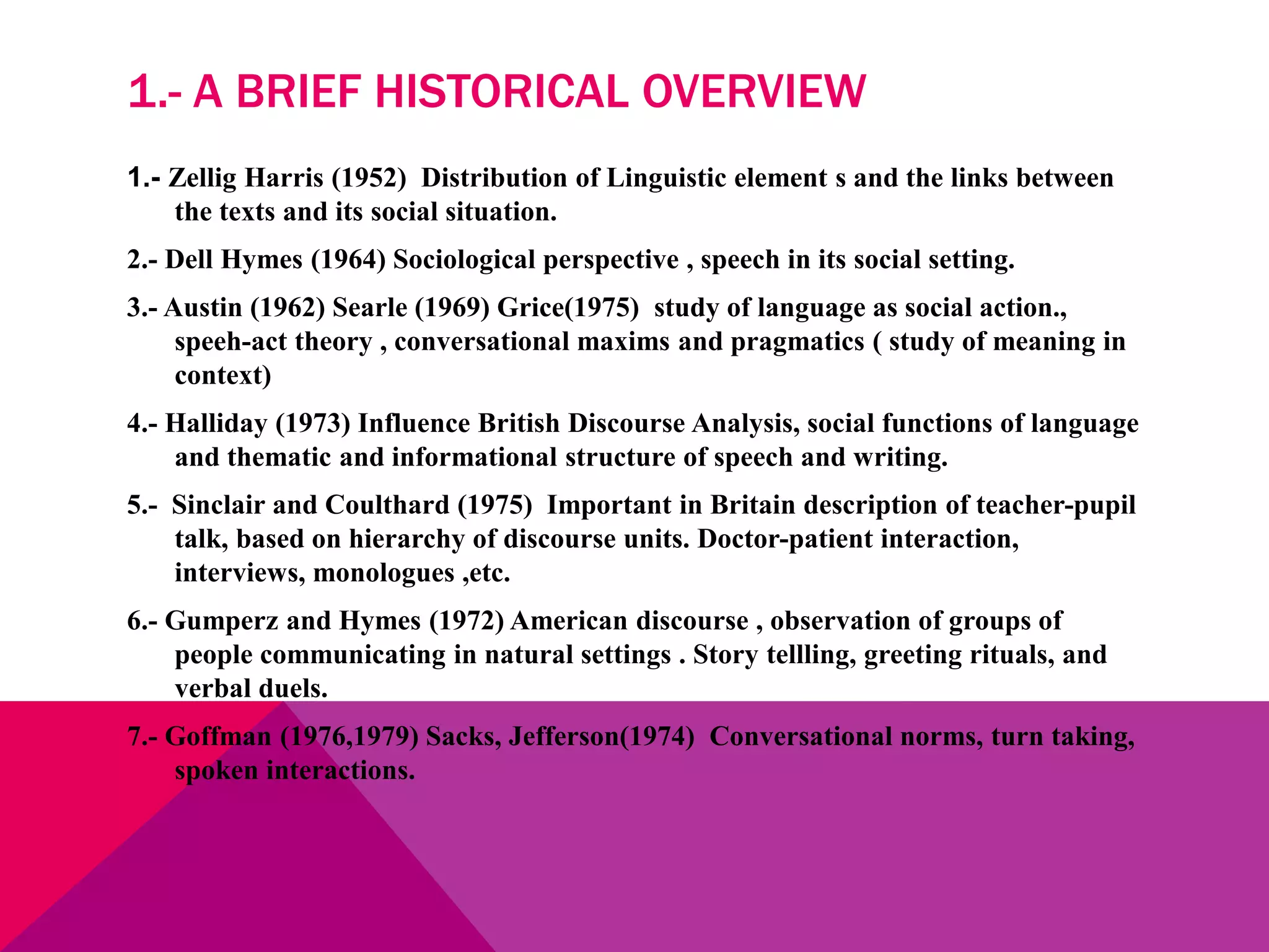 1.- A BRIEF HISTORICAL OVERVIEW
1.- Zellig Harris (1952) Distribution of Linguistic element s and the links between
the texts and its social situation.
2.- Dell Hymes (1964) Sociological perspective , speech in its social setting.
3.- Austin (1962) Searle (1969) Grice(1975) study of language as social action.,
speeh-act theory , conversational maxims and pragmatics ( study of meaning in
context)
4.- Halliday (1973) Influence British Discourse Analysis, social functions of language
and thematic and informational structure of speech and writing.
5.- Sinclair and Coulthard (1975) Important in Britain description of teacher-pupil
talk, based on hierarchy of discourse units. Doctor-patient interaction,
interviews, monologues ,etc.
6.- Gumperz and Hymes (1972) American discourse , observation of groups of
people communicating in natural settings . Story tellling, greeting rituals, and
verbal duels.
7.- Goffman (1976,1979) Sacks, Jefferson(1974) Conversational norms, turn taking,
spoken interactions.
 