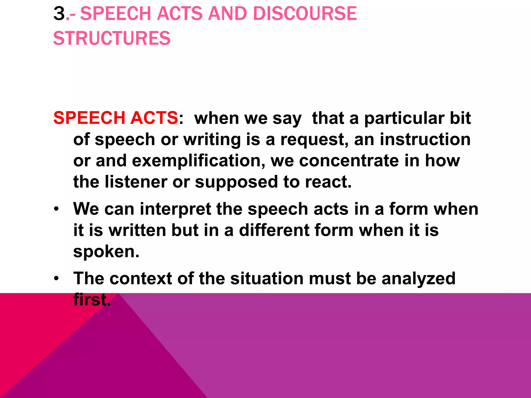 3.- SPEECH ACTS AND DISCOURSE
STRUCTURES
SPEECH ACTS: when we say that a particular bit
of speech or writing is a request, an instruction
or and exemplification, we concentrate in how
the listener or supposed to react.
• We can interpret the speech acts in a form when
it is written but in a different form when it is
spoken.
• The context of the situation must be analyzed
first.
 