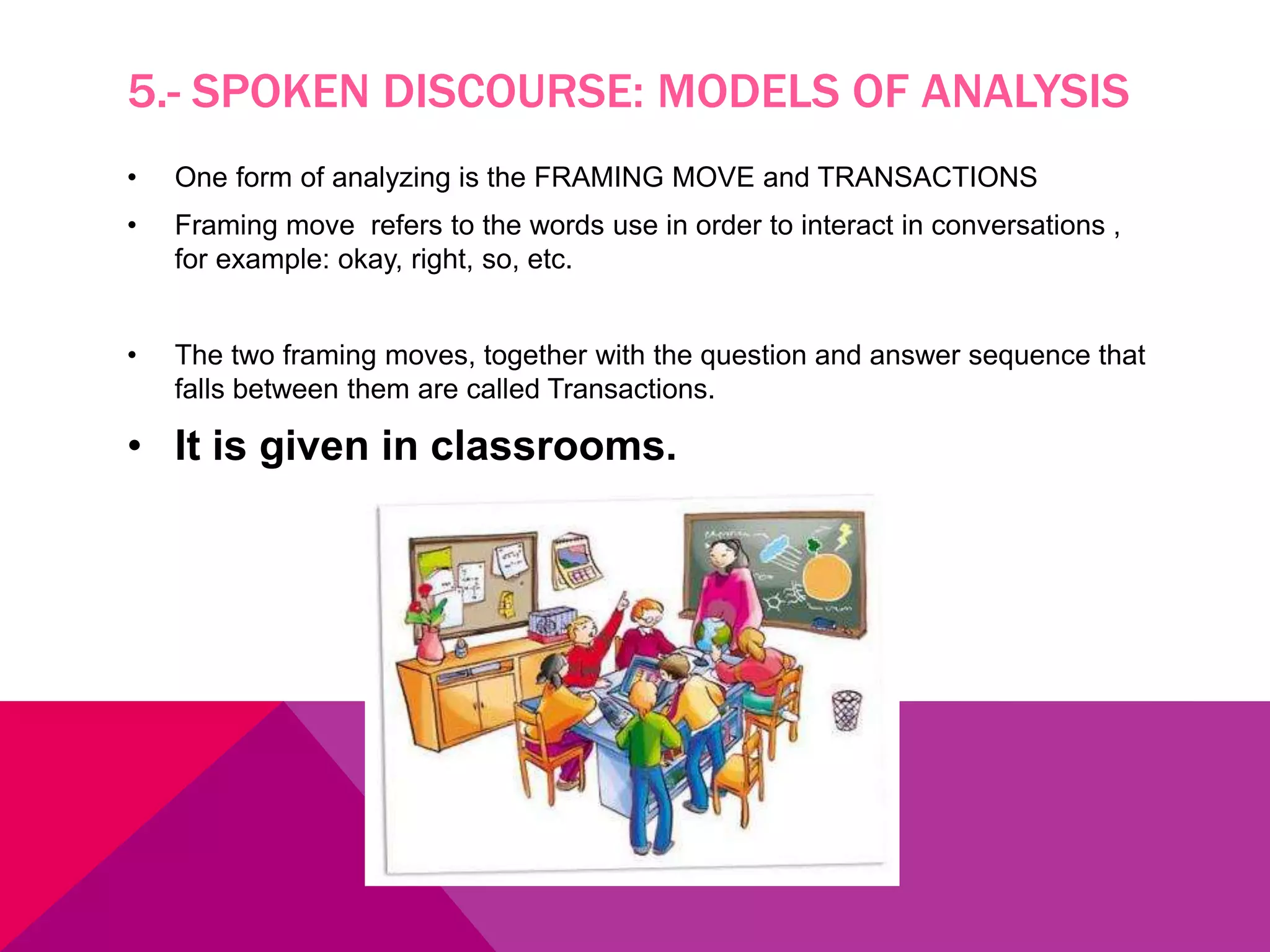 5.- SPOKEN DISCOURSE: MODELS OF ANALYSIS
• One form of analyzing is the FRAMING MOVE and TRANSACTIONS
• Framing move refers to the words use in order to interact in conversations ,
for example: okay, right, so, etc.
• The two framing moves, together with the question and answer sequence that
falls between them are called Transactions.
• It is given in classrooms.
 