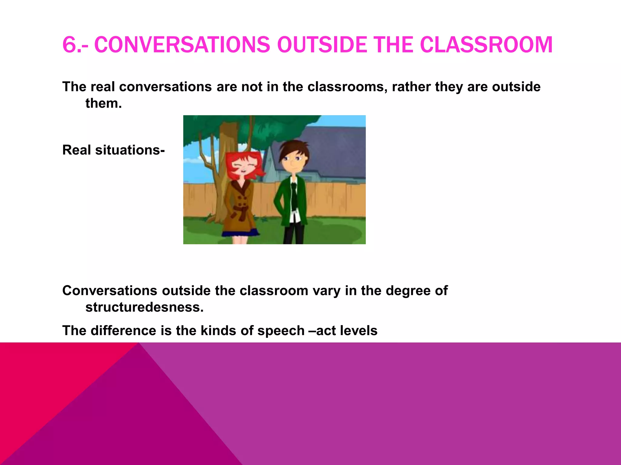 6.- CONVERSATIONS OUTSIDE THE CLASSROOM
The real conversations are not in the classrooms, rather they are outside
them.
Real situations-
Conversations outside the classroom vary in the degree of
structuredesness.
The difference is the kinds of speech –act levels
 
