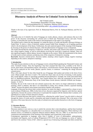 Research on Humanities and Social Sciences www.iiste.org
ISSN 2222-1719 (Paper) ISSN 2222-2863 (Online)
Vol.3, No.10, 2013
42
Discourse Analysis of Power in Colonial Texts in Indonesia
Ade Yolanda Latjuba
Post-Graduate, Hasanuddin University, Makassar
Perintis Kemerdekaan Km 10, Tamalanrea, Makassar 90245, Indonesia
*E-mail of the corresponding author: ade_yolanda15@yahoo.com
Thanks to the team of my supervisors: Prof. dr. Muhammad Darwis, Prof. dr. Nurhayati Rahman, and Prof. dr.
Lukman.
Abstract
This study aims to (1) identify the units of language are words, phrases, clauses, and sentences that are in the
power of the discourse surrounding the colonial texts in Dutch late Nineteenth Century and early Twenty
Century, (2) describes the results of the analysis and interpretation of the aspect of its meaning.
The method used to obtain the data language is to adopt the theory of Laclau and Mouffe's discourse belongs on
Nodal Point. To derive a form of discourse markers around Nodal Point, designed a set of guiding questions
which is the development of the theory. Furthermore, the units analyzed aspects of the meaning of this language,
by focusing on the power of colonial discourse, while the phenomenon of language in use is interpreted.
The results showed that the categories of adjectives, adverbs, and certain verbs, based on the analysis of meaning
has a direct negative charge, as well as noun phrases involving the word that is negatively charged. There are
also significant negative indirect phrase, because it depends on the context. While the interpretation of the choice
of words used in certain sentences, producing some of the categories of interpretive meaning.
Keywords: discourse colonial power, discourse marker, meaning a direct negative charge, negative meanings
depending on the context, interpretive meaning).
1. Introduction
This study focuses attention on the use of language in texts colonial Dutch-speaking late Nineteenth Century and
early Twentieth Century. Since the beginning it has been assumed that these texts, available in the form of
novels, short stories, documentation reports, and archives, voiced discourse of power. Because the language units
that will be analyzed are the words, phrases, specific clauses, to sentences containing the charge discourse
colonial power.
Why is this topic chosen? In fact often found the use of language, both spoken and written in the form of text,
cause offense people who hear or read it. The words have been used, are not free of meaning, in this position
they would appoint, reflect or associating something beyond themselves. Example, the words used Sarah Palin,
the U.S. Republican politician, "blood libel" have caused offense Jews, when she commented on the events of
shot politician of the Democratic Party of the United States Jewish descent, Gabrielle Giffords (see Kompas ,
January 15, 2011).
Similarly, the use of the word in the text colonial aapmenschje, this word is no longer understood as ordinary
meaning, which is arbitrary, that there is no relationship to reality, but it already contains a payload meaning
"shrink", because this phrase raises human associations together with monkeys.
Language of discourse has always had a certain intention, no matter the shape is represented by a clause or just a
word or phrase (Widdowson, 2004). In the form of text, discourse organized by linguistic units that have special
significance, because the essence of discourse is to persuade the recipient with the intention that it contains, to be
reproduced in a variety of forms (discursive forms).
Power of colonial discourse that read in colonial texts, reflecting the symbol "power" (macht) which is observed
through the choice of words used by colonialists and aimed at people who colonized. This is the power of the
discourse of the issues that arise from the study of colonial texts and manifest themselves in the form of language
use.
2. Literature Review
2. 1. Discourse Analysis
Discourse analysis is now seen as a way to satisfy the curiosity that is inter-disciplinary, and has been localized
to the science of linguistics as a discipline that is an extension of conventional linguistics. When referring to the
nineteen sixties, it is defined as a linguistic behavior analysis (Bhatia, VK et al., 2008: 1), its main focus on the
construction and interpretation of the meaning of the language used in particular social contexts.
Contemporary approaches to language, stems from a number of views of philosophers, anthropologists,
sociologists and linguists, such as Ludwig Wittgenstein (1951/1972) who see language as a series of "games"
and from it the construct "forms of life", which is a special way of interacting with people and others around him.
 