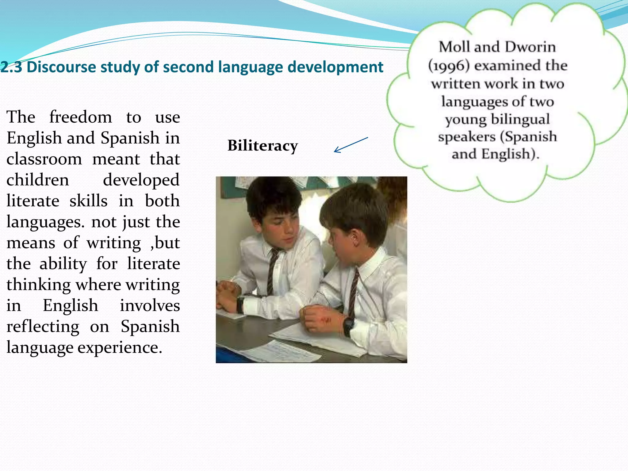 2.3 Discourse study of second language development
Biliteracy
The freedom to use
English and Spanish in
classroom meant that
children developed
literate skills in both
languages. not just the
means of writing ,but
the ability for literate
thinking where writing
in English involves
reflecting on Spanish
language experience.
 