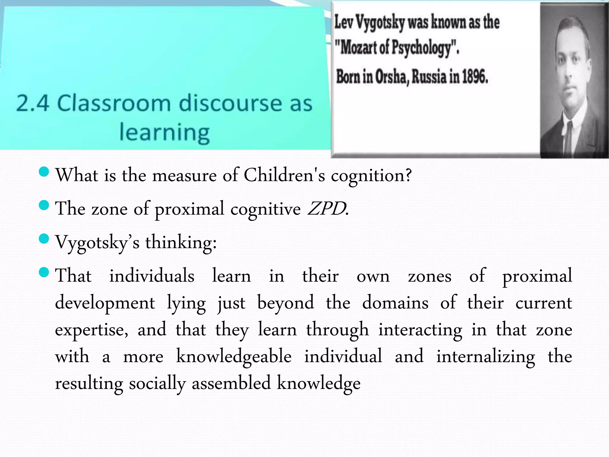 What is the measure of Children's cognition?
The zone of proximal cognitive ZPD.
Vygotsky’s thinking:
That individuals learn in their own zones of proximal
development lying just beyond the domains of their current
expertise, and that they learn through interacting in that zone
with a more knowledgeable individual and internalizing the
resulting socially assembled knowledge
 