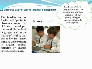 2.3 Discourse study of second language development
Biliteracy
The freedom to use
English and Spanish in
classroom meant that
children developed
literate skills in both
languages. not just the
means of writing ,but
the ability for literate
thinking where writing
in English involves
reflecting on Spanish
language experience.
 