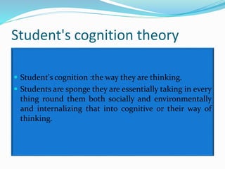Student's cognition theory
 Student's cognition :the way they are thinking.
 Students are sponge they are essentially taking in every
thing round them both socially and environmentally
and internalizing that into cognitive or their way of
thinking.
 