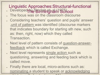 Linguistic Approaches:Structural-functional
The Birmingham SchoolDeveloped by Sinclair et. al (1975)
The focus was on the classroom discourse
Considering teachers’ question and pupils’ answer
,unit of pattern was identified (discourse markers
that indicates boundary for starting sth new, such
as: then, right, now) which they called
Transaction.
Next level of pattern consists of question-answer-
feedback which is called Exchange.
Next level represents single action such as
questioning, answering and feeding back which is
called move.
Finally there are local, micro-actions such as:
nominating a student to speak or acknowledging
 
