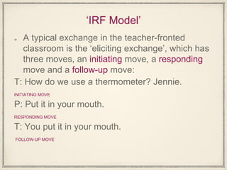 ‘IRF Model’
A typical exchange in the teacher-fronted
classroom is the ‘eliciting exchange’, which has
three moves, an initiating move, a responding
move and a follow-up move:
T: How do we use a thermometer? Jennie.
INITIATING MOVE
P: Put it in your mouth.
RESPONDING MOVE
T: You put it in your mouth.
FOLLOW-UP MOVE
 