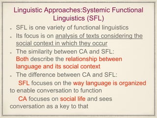 Linguistic Approaches:Systemic Functional
Linguistics (SFL)
SFL is one variety of functional linguistics
Its focus is on analysis of texts considering the
social context in which they occur
The similarity between CA and SFL:
Both describe the relationship between
language and its social context
The difference between CA and SFL:
SFL focuses on the way language is organized
to enable conversation to function
CA focuses on social life and sees
conversation as a key to that
 