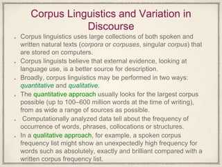 Corpus Linguistics and Variation in
Discourse
Corpus linguistics uses large collections of both spoken and
written natural texts (corpora or corpuses, singular corpus) that
are stored on computers.
Corpus linguists believe that external evidence, looking at
language use, is a better source for description.
Broadly, corpus linguistics may be performed in two ways:
quantitative and qualitative.
The quantitative approach usually looks for the largest corpus
possible (up to 100–600 million words at the time of writing),
from as wide a range of sources as possible.
Computationally analyzed data tell about the frequency of
occurrence of words, phrases, collocations or structures.
In a qualitative approach, for example, a spoken corpus
frequency list might show an unexpectedly high frequency for
words such as absolutely, exactly and brilliant compared with a
written corpus frequency list.
 